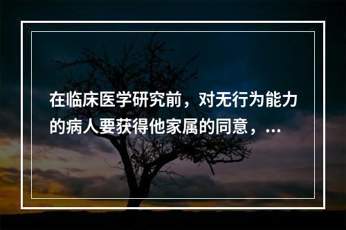 在临床医学研究前，对无行为能力的病人要获得他家属的同意，这属