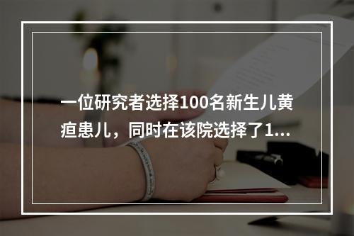 一位研究者选择100名新生儿黄疸患儿，同时在该院选择了100