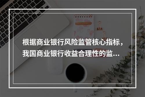 根据商业银行风险监管核心指标，我国商业银行收益合理性的监管指