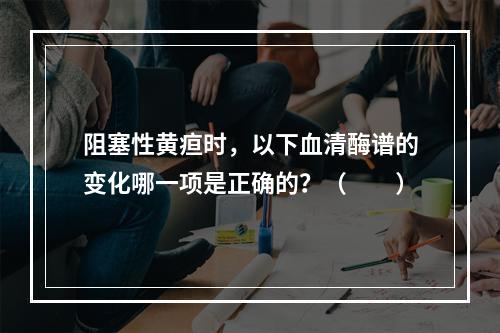 阻塞性黄疸时，以下血清酶谱的变化哪一项是正确的？（　　）