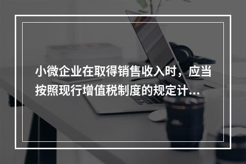 小微企业在取得销售收入时，应当按照现行增值税制度的规定计算应