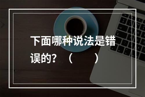 下面哪种说法是错误的？（　　）