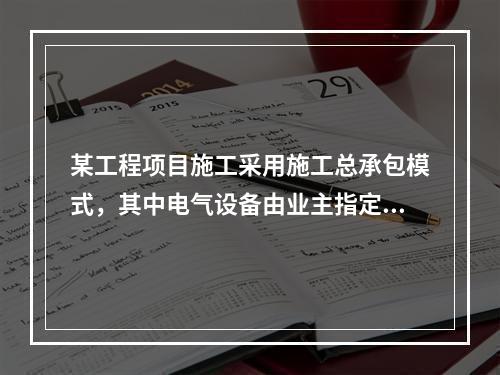 某工程项目施工采用施工总承包模式，其中电气设备由业主指定的分