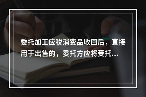 委托加工应税消费品收回后，直接用于出售的，委托方应将受托方代