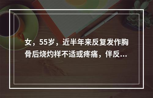 女，55岁，近半年来反复发作胸骨后烧灼样不适或疼痛，伴反食