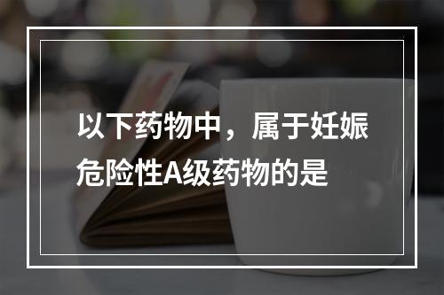 以下药物中，属于妊娠危险性A级药物的是