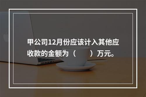 甲公司12月份应该计入其他应收款的金额为（　　）万元。