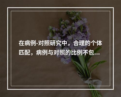 在病例-对照研究中，合理的个体匹配，病例与对照的比例不包括（