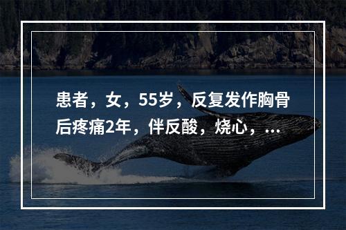 患者，女，55岁，反复发作胸骨后疼痛2年，伴反酸，烧心，间