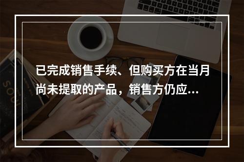 已完成销售手续、但购买方在当月尚未提取的产品，销售方仍应作为