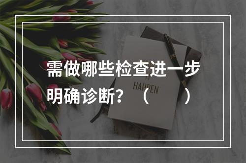 需做哪些检查进一步明确诊断？（　　）