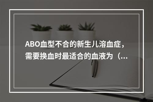 ABO血型不合的新生儿溶血症，需要换血时最适合的血液为（　　