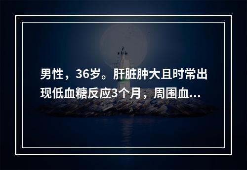 男性，36岁。肝脏肿大且时常出现低血糖反应3个月，周围血中