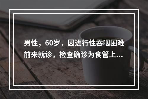 男性，60岁，因进行性吞咽困难前来就诊，检查确诊为食管上段癌