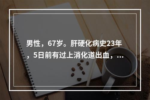 男性，67岁。肝硬化病史23年，5日前有过上消化道出血，近