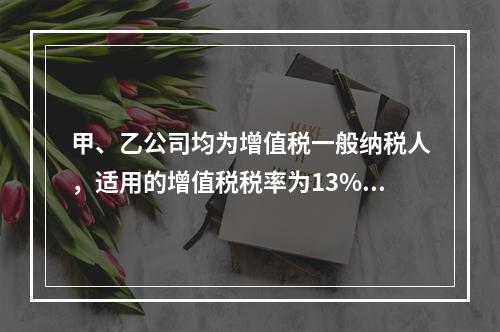 甲、乙公司均为增值税一般纳税人，适用的增值税税率为13%，甲