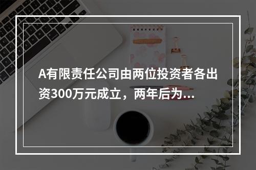 A有限责任公司由两位投资者各出资300万元成立，两年后为了扩