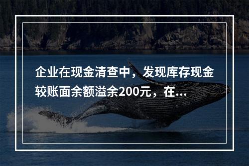 企业在现金清查中，发现库存现金较账面余额溢余200元，在未经