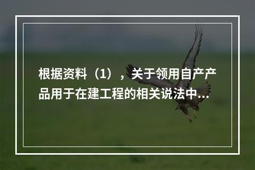 根据资料（1），关于领用自产产品用于在建工程的相关说法中，正