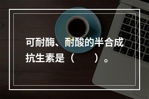 可耐酶、耐酸的半合成抗生素是（　　）。