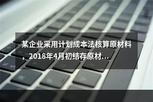 某企业采用计划成本法核算原材料，2018年4月初结存原材料计