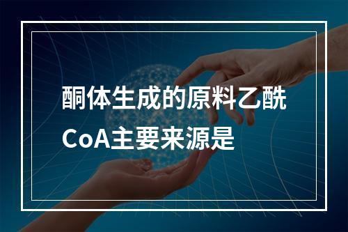 酮体生成的原料乙酰CoA主要来源是