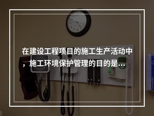 在建设工程项目的施工生产活动中，施工环境保护管理的目的是（　