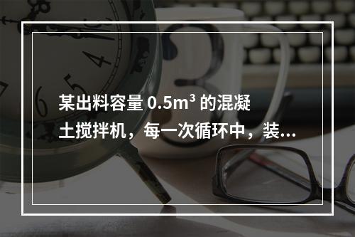 某出料容量 0.5m³ 的混凝土搅拌机，每一次循环中，装料、