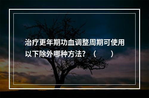 治疗更年期功血调整周期可使用以下除外哪种方法？（　　）