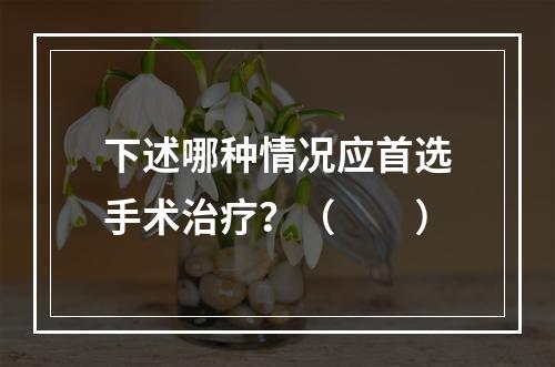 下述哪种情况应首选手术治疗？（　　）