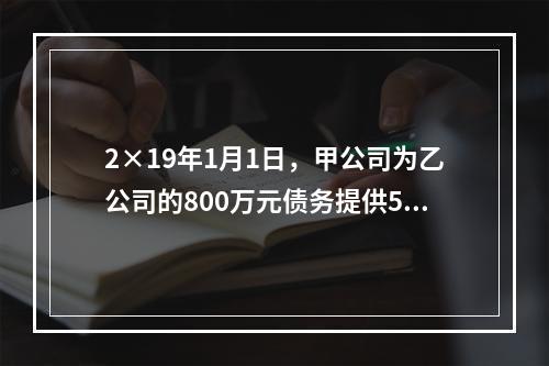 2×19年1月1日，甲公司为乙公司的800万元债务提供50％