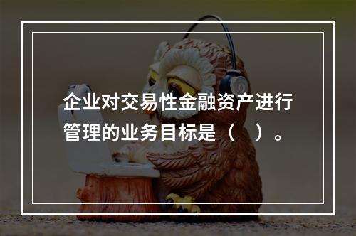 企业对交易性金融资产进行管理的业务目标是（　）。