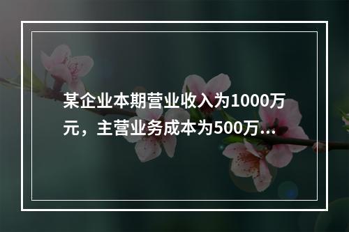 某企业本期营业收入为1000万元，主营业务成本为500万元，