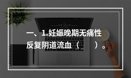 一、1.妊娠晚期无痛性反复阴道流血（　　）。