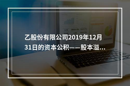 乙股份有限公司2019年12月31日的资本公积——股本溢价为