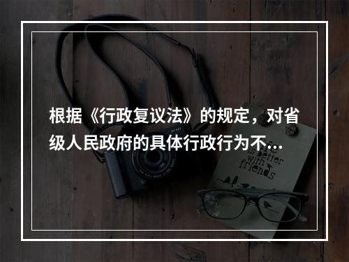 根据《行政复议法》的规定，对省级人民政府的具体行政行为不服的