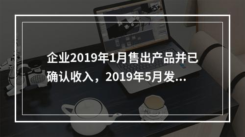 企业2019年1月售出产品并已确认收入，2019年5月发生销