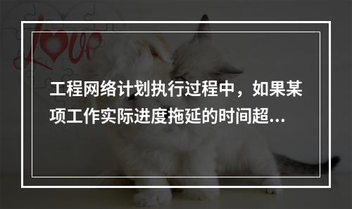 工程网络计划执行过程中，如果某项工作实际进度拖延的时间超过其