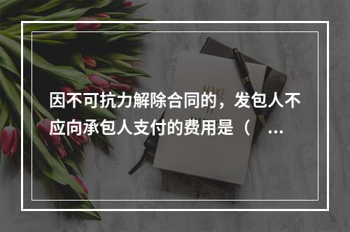 因不可抗力解除合同的，发包人不应向承包人支付的费用是（　）。