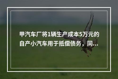 甲汽车厂将1辆生产成本5万元的自产小汽车用于抵偿债务，同型号