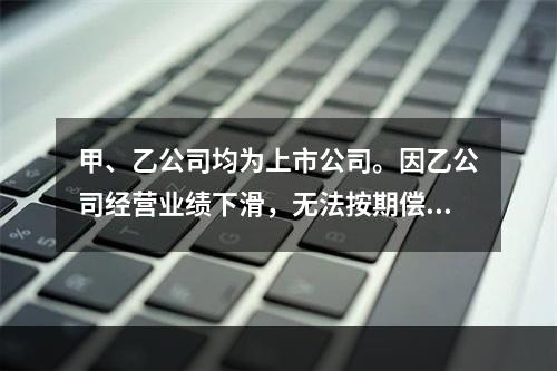 甲、乙公司均为上市公司。因乙公司经营业绩下滑，无法按期偿还所