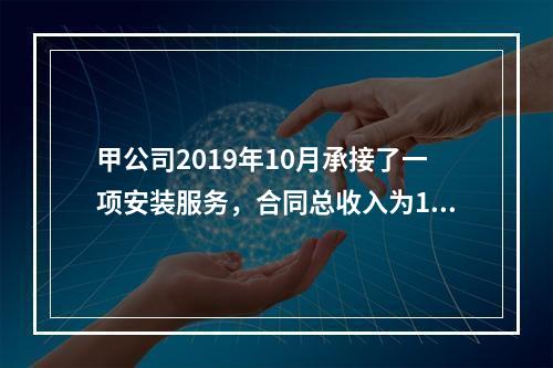 甲公司2019年10月承接了一项安装服务，合同总收入为100