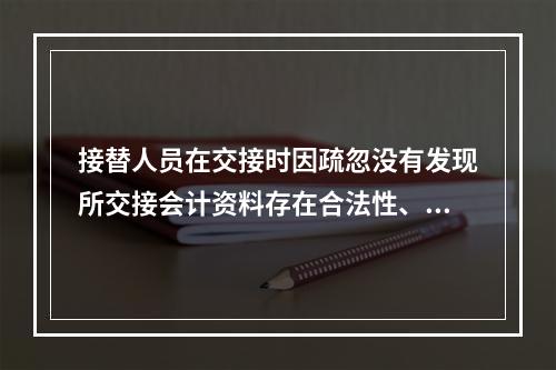 接替人员在交接时因疏忽没有发现所交接会计资料存在合法性、真实