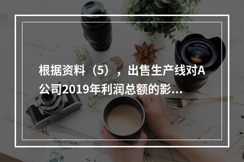 根据资料（5），出售生产线对A公司2019年利润总额的影响金