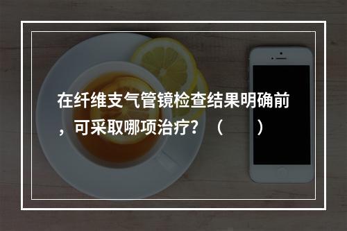 在纤维支气管镜检查结果明确前，可采取哪项治疗？（　　）