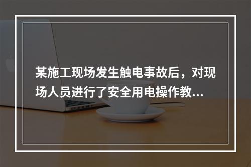 某施工现场发生触电事故后，对现场人员进行了安全用电操作教育，