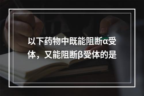 以下药物中既能阻断α受体，又能阻断β受体的是