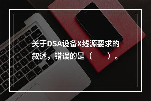 关于DSA设备X线源要求的叙述，错误的是（　　）。