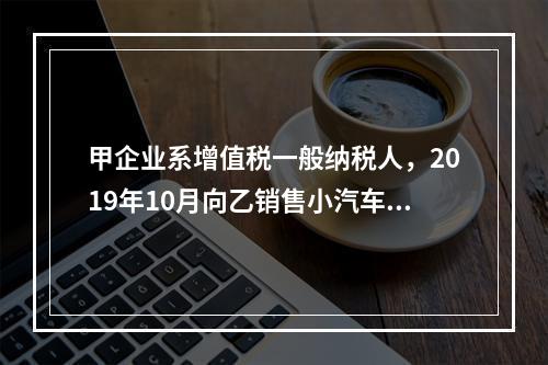 甲企业系增值税一般纳税人，2019年10月向乙销售小汽车（非