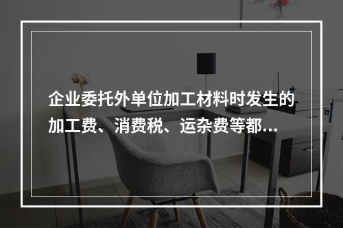 企业委托外单位加工材料时发生的加工费、消费税、运杂费等都应该